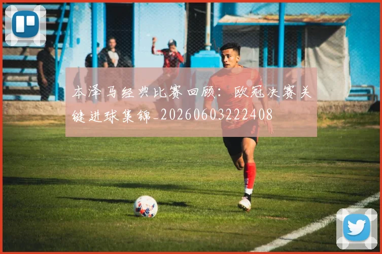 本泽马经典比赛回顾：欧冠决赛关键进球集锦_20260603222408