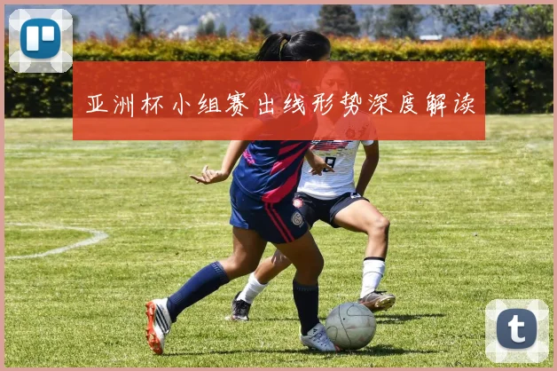 亚洲杯小组赛出线形势深度解读