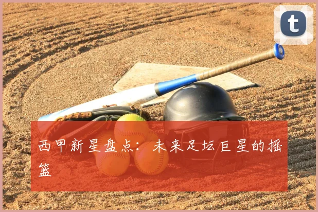 西甲新星盘点：未来足坛巨星的摇篮