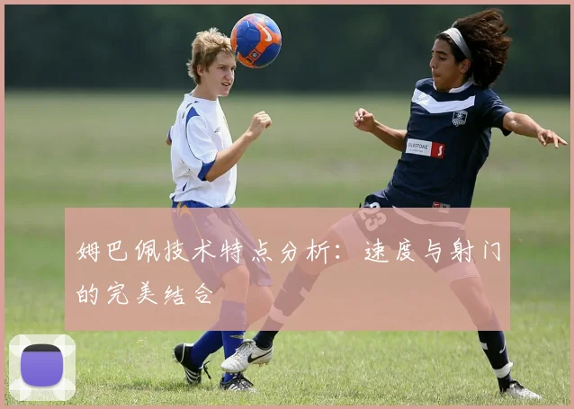 姆巴佩技术特点分析：速度与射门的完美结合