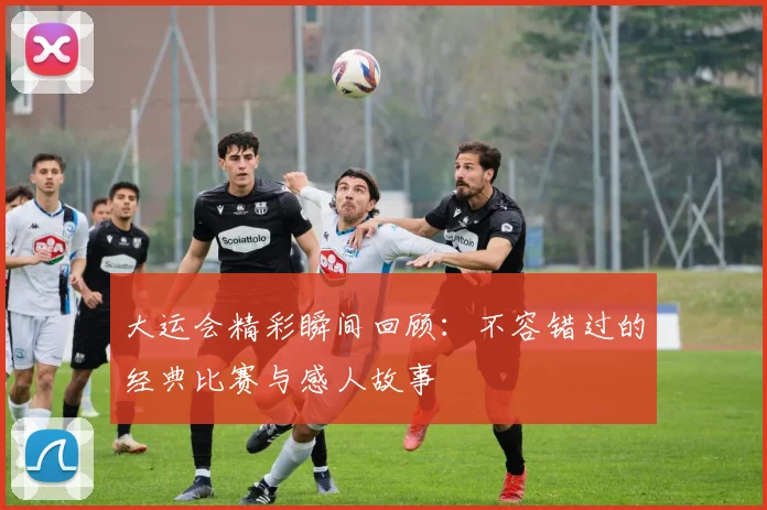 大运会精彩瞬间回顾:不容错过的经典比赛与感人故事
