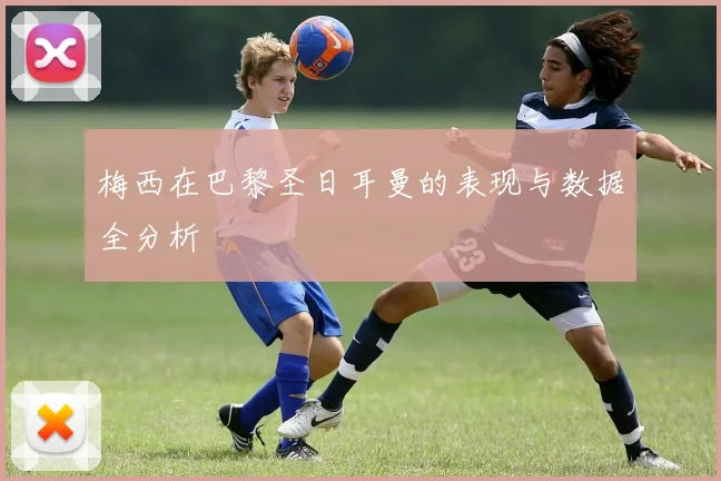 梅西在巴黎圣日耳曼的表现与数据全分析