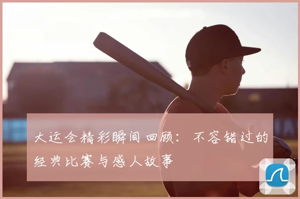大运会精彩瞬间回顾：不容错过的经典比赛与感人故事